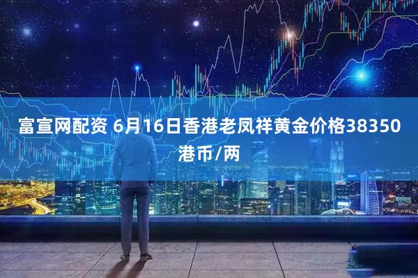 富宣网配资 6月16日香港老凤祥黄金价格38350港币/两
