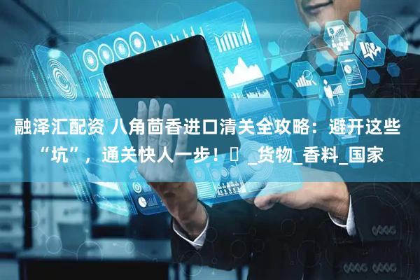 融泽汇配资 八角茴香进口清关全攻略：避开这些 “坑”，通关快人一步！​_货物_香料_国家