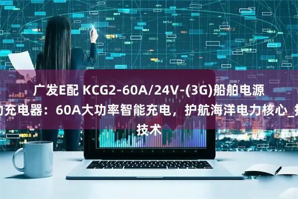 广发E配 KCG2-60A/24V-(3G)船舶电源自动充电器：60A大功率智能充电，护航海洋电力核心_技术