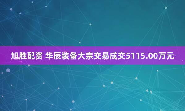 旭胜配资 华辰装备大宗交易成交5115.00万元