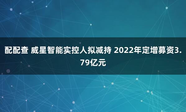 配配查 威星智能实控人拟减持 2022年定增募资3.79亿元