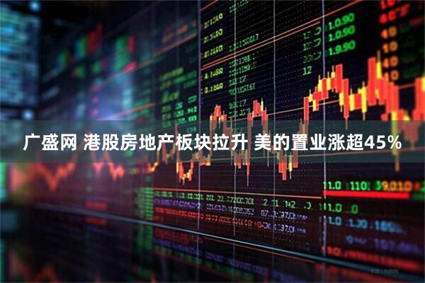 广盛网 港股房地产板块拉升 美的置业涨超45%
