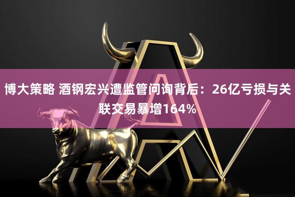 博大策略 酒钢宏兴遭监管问询背后：26亿亏损与关联交易暴增164%