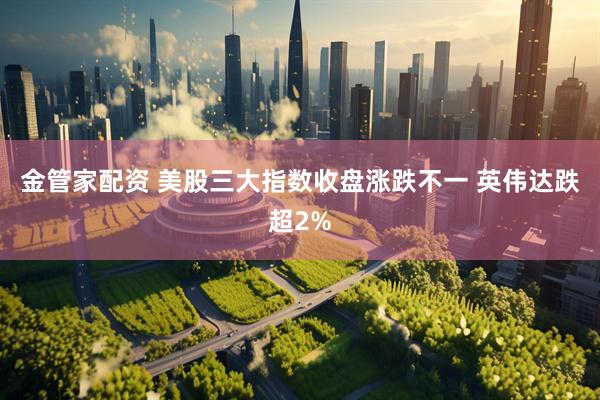 金管家配资 美股三大指数收盘涨跌不一 英伟达跌超2%