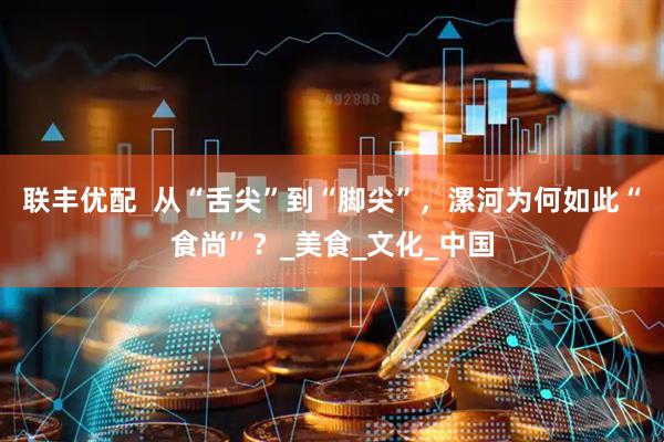 联丰优配  从“舌尖”到“脚尖”，漯河为何如此“食尚”？_美食_文化_中国