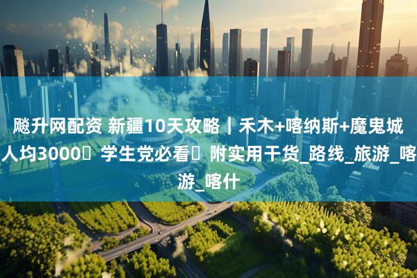 飚升网配资 新疆10天攻略｜禾木+喀纳斯+魔鬼城→人均3000・学生党必看・附实用干货_路线_旅游_喀什