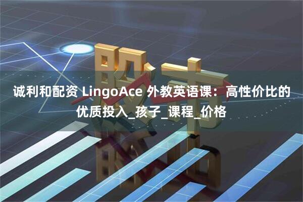 诚利和配资 LingoAce 外教英语课：高性价比的优质投入_孩子_课程_价格