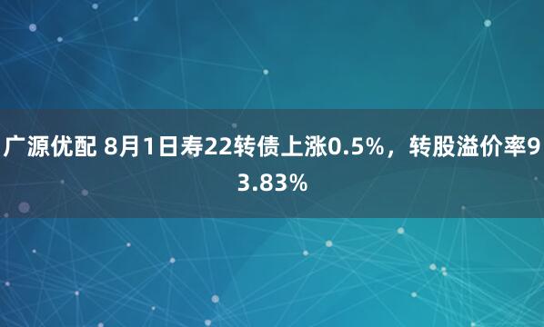 广源优配 8月1日寿22转债上涨0.5%，转股溢价率93.83%