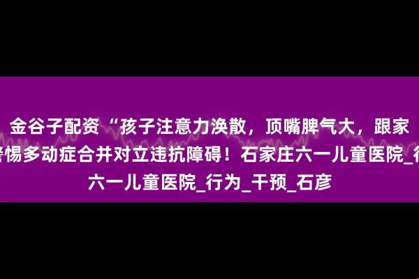 金谷子配资 “孩子注意力涣散，顶嘴脾气大，跟家长对着干？”警惕多动症合并对立违抗障碍！石家庄六一儿童医院_行为_干预_石彦