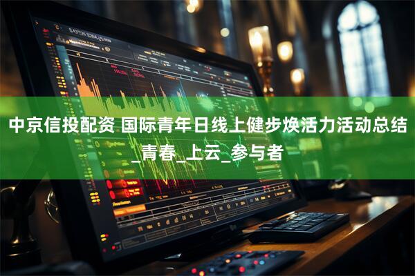 中京信投配资 国际青年日线上健步焕活力活动总结_青春_上云_参与者