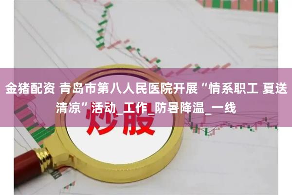 金猪配资 青岛市第八人民医院开展“情系职工 夏送清凉”活动_工作_防暑降温_一线