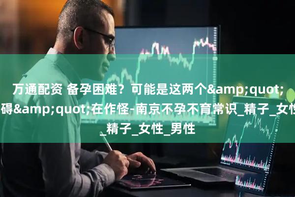万通配资 备孕困难？可能是这两个&quot;隐形障碍&quot;在作怪-南京不孕不育常识_精子_女性_男性
