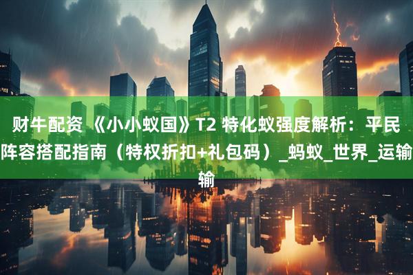 财牛配资 《小小蚁国》T2 特化蚁强度解析：平民阵容搭配指南（特权折扣+礼包码）_蚂蚁_世界_运输