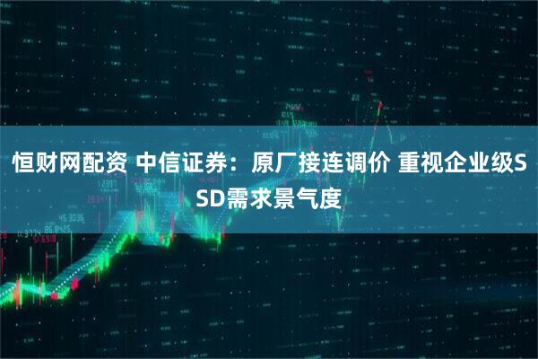 恒财网配资 中信证券：原厂接连调价 重视企业级SSD需求景气度
