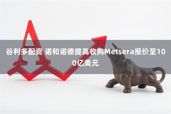 谷利多配资 诺和诺德提高收购Metsera报价至100亿美元