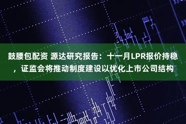 鼓腰包配资 源达研究报告：十一月LPR报价持稳，证监会将推动制度建设以优化上市公司结构