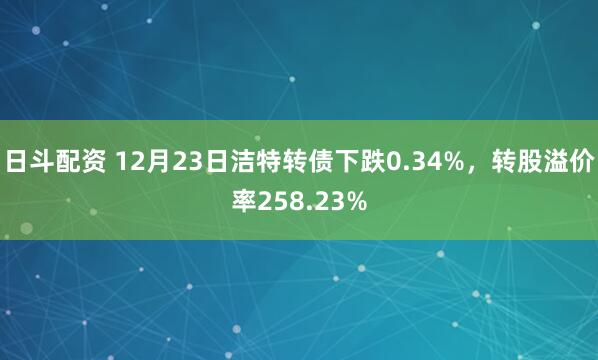 日斗配资 12月23日洁特转债下跌0.34%，转股溢价率258.23%