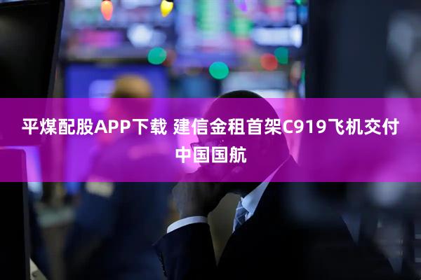 平煤配股APP下载 建信金租首架C919飞机交付中国国航