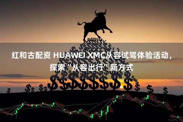 红和古配资 HUAWEI XMC从容试驾体验活动，探索“从容出行”新方式